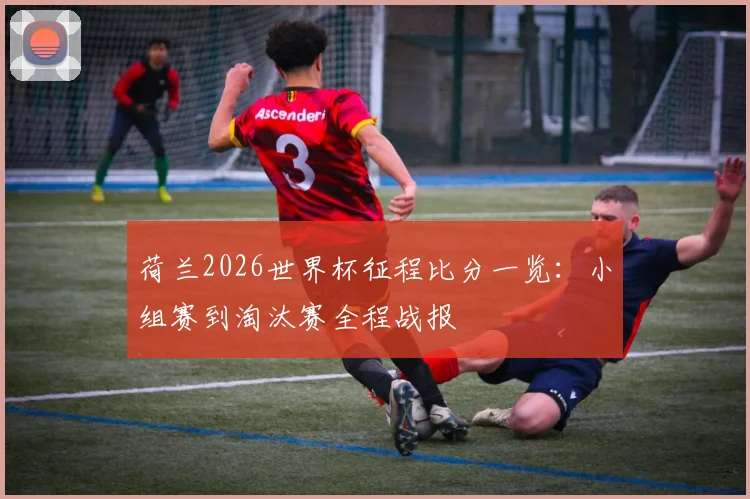 荷兰2026世界杯征程比分一览:小组赛到淘汰赛全程战报
