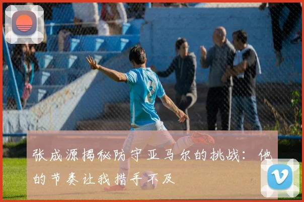 张成源揭秘防守亚马尔的挑战：他的节奏让我措手不及
