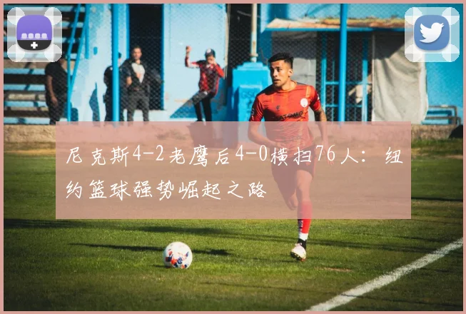 尼克斯4-2老鹰后4-0横扫76人:纽约篮球强势崛起之路