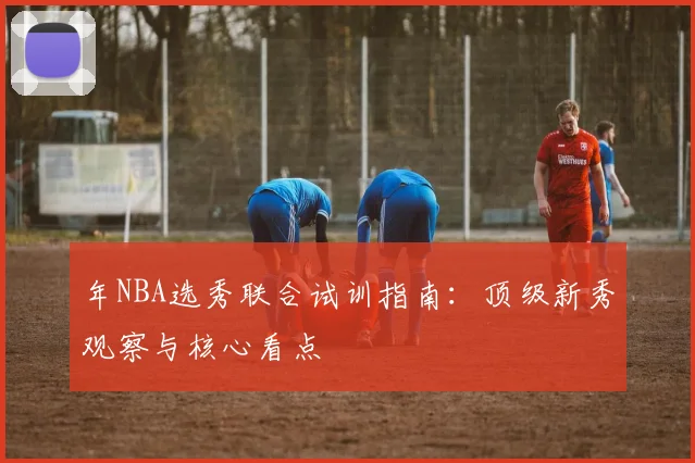 年NBA选秀联合试训指南：顶级新秀观察与核心看点