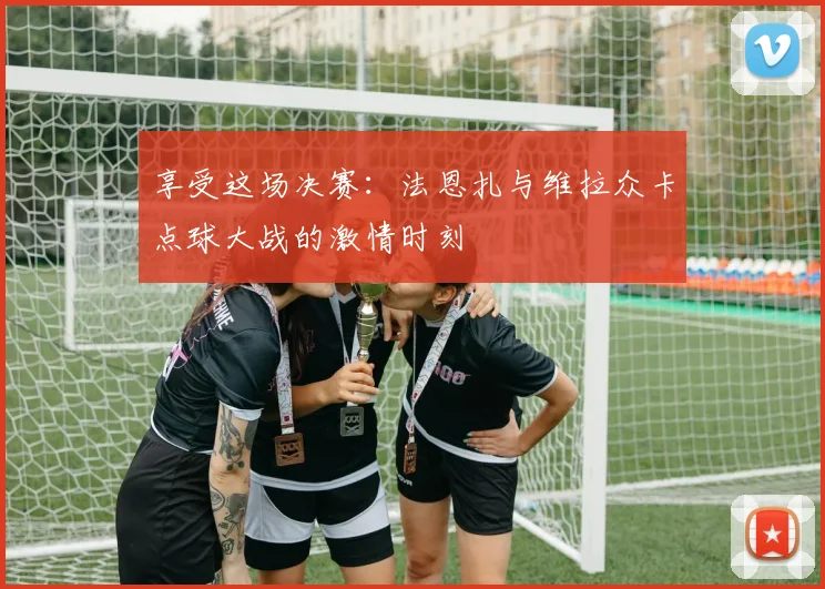 享受这场决赛：法恩扎与维拉众卡点球大战的激情时刻