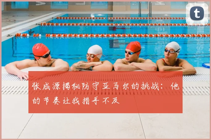 张成源揭秘防守亚马尔的挑战：他的节奏让我措手不及