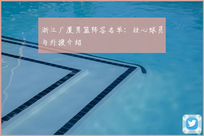 浙江广厦男篮阵容名单:核心球员与外援介绍