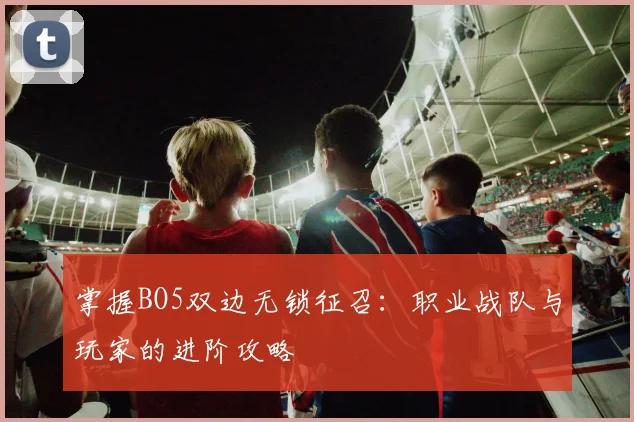 掌握BO5双边无锁征召：职业战队与玩家的进阶攻略