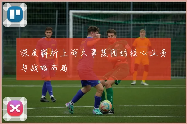 深度解析上海久事集团的核心业务与战略布局