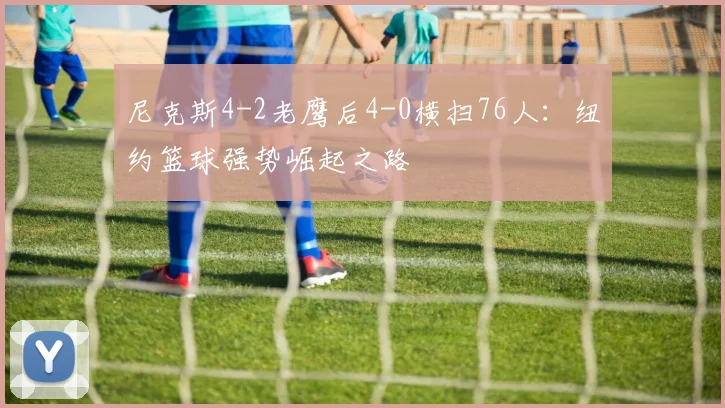 尼克斯4-2老鹰后4-0横扫76人:纽约篮球强势崛起之路