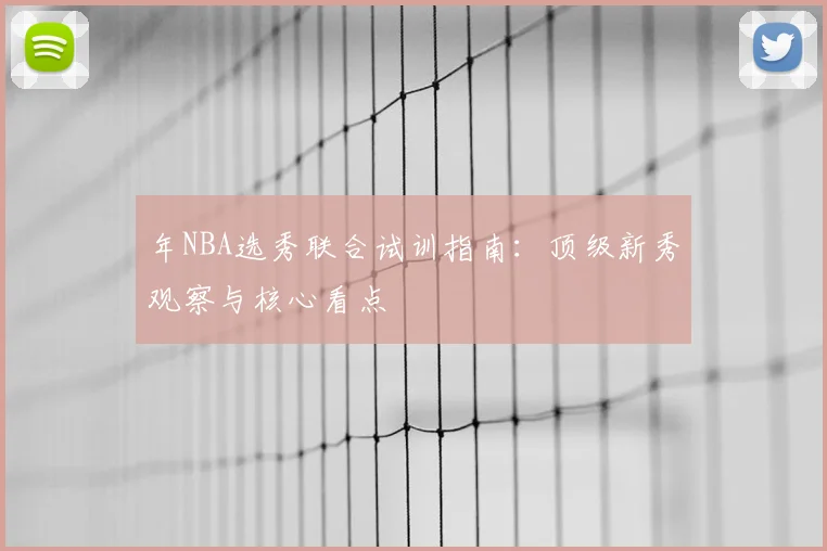年NBA选秀联合试训指南:顶级新秀观察与核心看点
