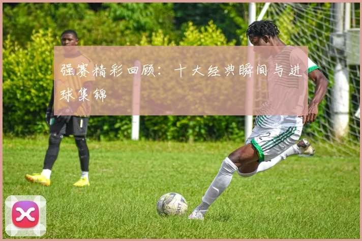 强赛精彩回顾：十大经典瞬间与进球集锦