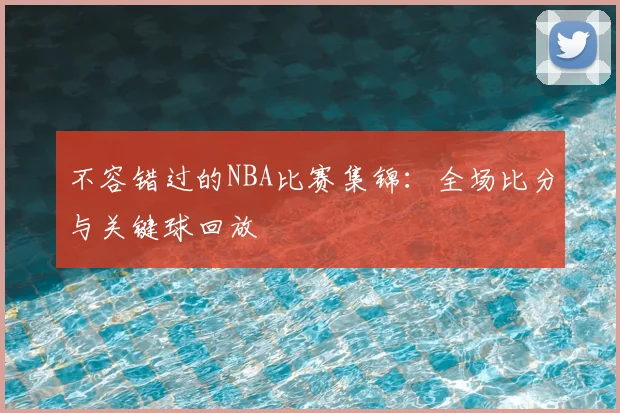 不容错过的NBA比赛集锦：全场比分与关键球回放
